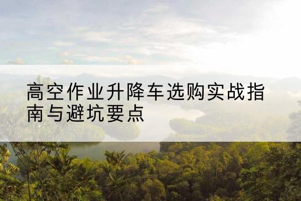 靖西升降车怎么选-高空作业升降车选购实战指南与避坑要点