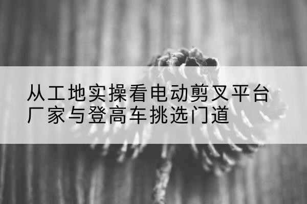 靖西电动剪叉升降平台厂家-从工地实操看电动剪叉平台厂家与登高车挑选门道