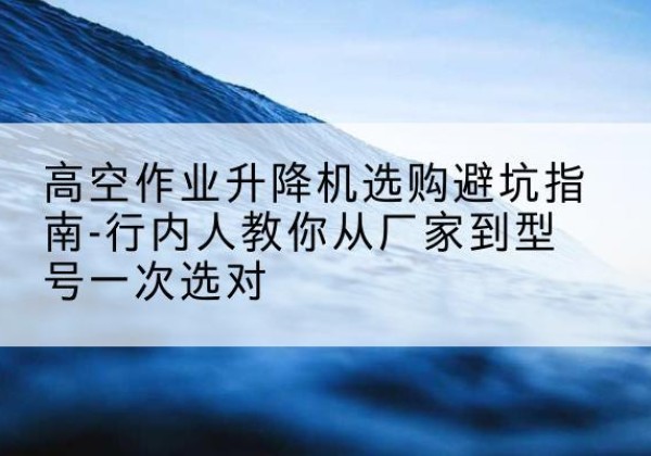 靖西升降平台厂家-高空作业升降机选购避坑指南-行内人教你从厂家到型号一次选对