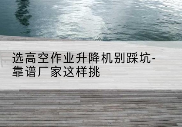 靖西剪叉式升降机厂家-选高空作业升降机别踩坑-靠谱厂家这样挑