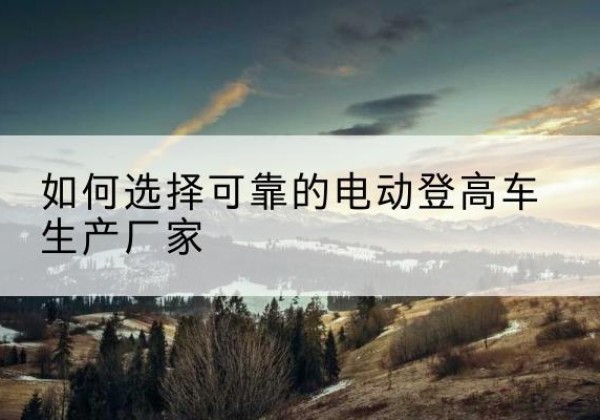 靖西电动登高车厂家-如何选择可靠的电动登高车生产厂家