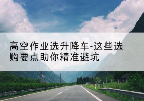靖西升降车厂家-高空作业选升降车-这些选购要点助你*避坑