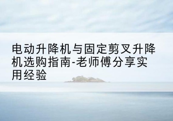 靖西电动升降机怎么选-电动升降机与固定剪叉升降机选购指南-老师傅分享实用经验