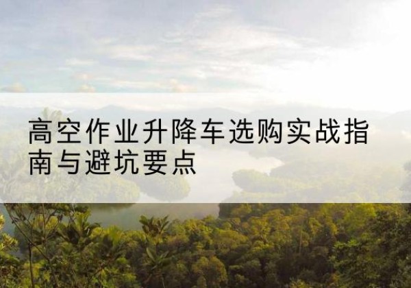 靖西升降车怎么选-高空作业升降车选购实战指南与避坑要点