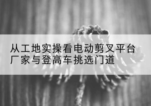 靖西电动剪叉升降平台厂家-从工地实操看电动剪叉平台厂家与登高车挑选门道
