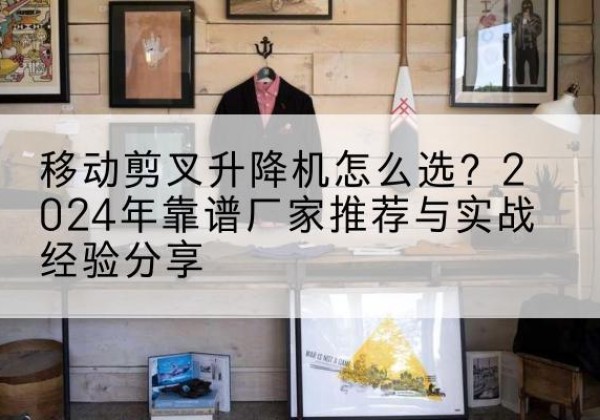 靖西升降平台厂家推荐-移动剪叉升降机怎么选？2024年靠谱厂家推荐与实战经验分享