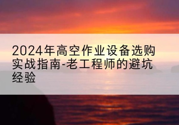 靖西高空作业升降机厂家推荐-2024年高空作业设备选购实战指南-老工程师的避坑经验